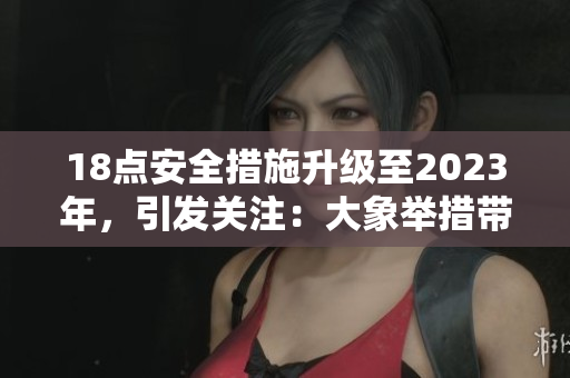 18点安全措施升级至2023年，引发关注：大象举措带来何种改变？