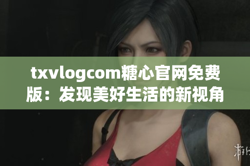 txvlogcom糖心官网免费版：发现美好生活的新视角