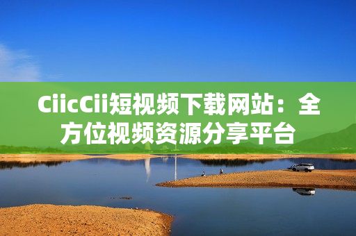 CiicCii短视频下载网站：全方位视频资源分享平台