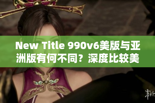 New Title 990v6美版与亚洲版有何不同？深度比较美区与亚洲区的区别，哪种更适合你？