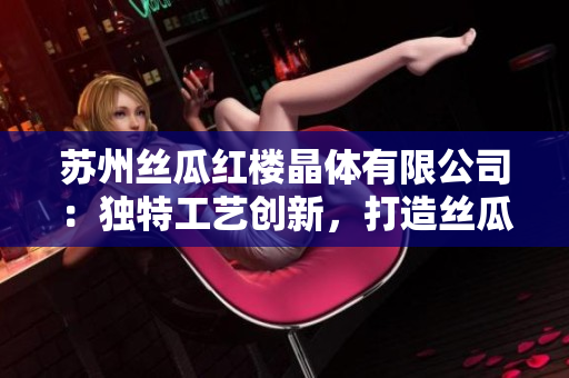 苏州丝瓜红楼晶体有限公司：独特工艺创新，打造丝瓜晶体新高度