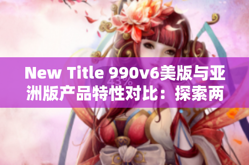 New Title 990v6美版与亚洲版产品特性对比：探索两地区差异和消费者喜好