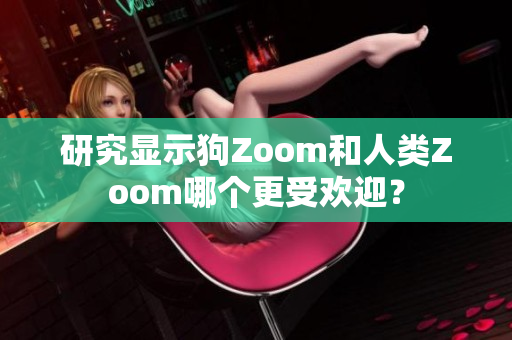 研究显示狗Zoom和人类Zoom哪个更受欢迎？