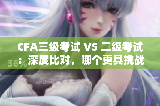 CFA三级考试 VS 二级考试：深度比对，哪个更具挑战性？