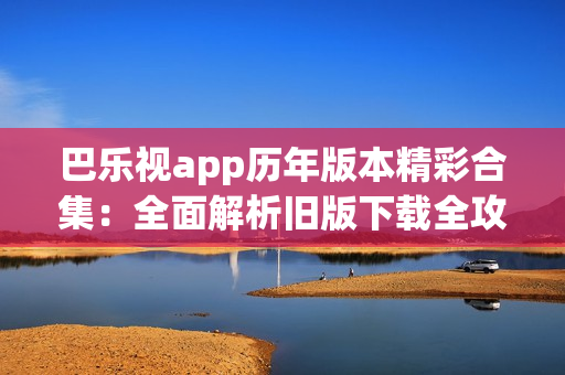 巴乐视app历年版本精彩合集：全面解析旧版下载全攻略