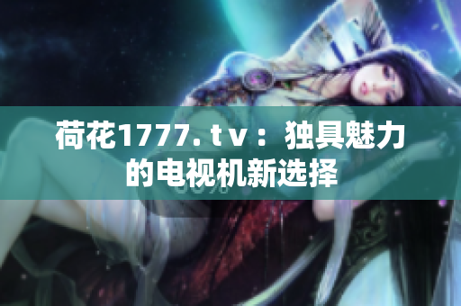 荷花1777. tⅴ：独具魅力的电视机新选择