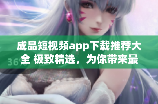 成品短视频app下载推荐大全 极致精选，为你带来最热门的视频App 