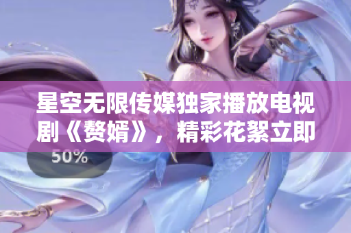 星空无限传媒独家播放电视剧《赘婿》，精彩花絮立即呈现