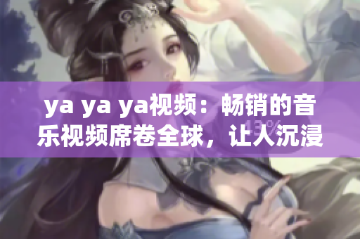 ya ya ya视频：畅销的音乐视频席卷全球，让人沉浸在音乐的世界