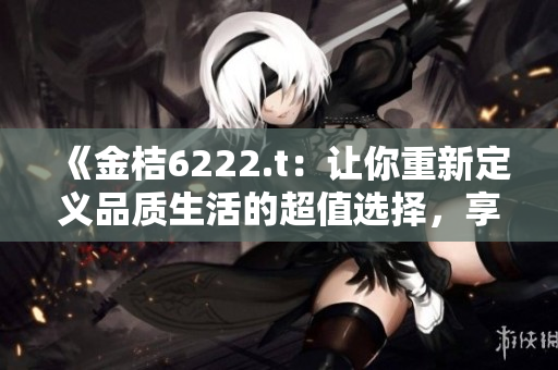 《金桔6222.t：让你重新定义品质生活的超值选择，享受无与伦比的美好时光！》