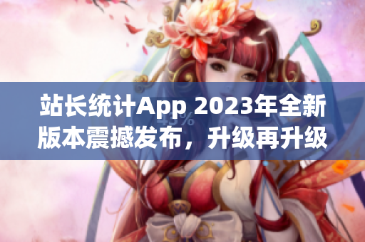 站长统计App 2023年全新版本震撼发布，升级再升级，功能更强大