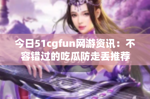 今日51cgfun网游资讯：不容错过的吃瓜防走丢推荐