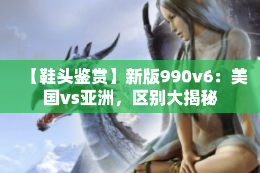 【鞋头鉴赏】新版990v6：美国vs亚洲，区别大揭秘