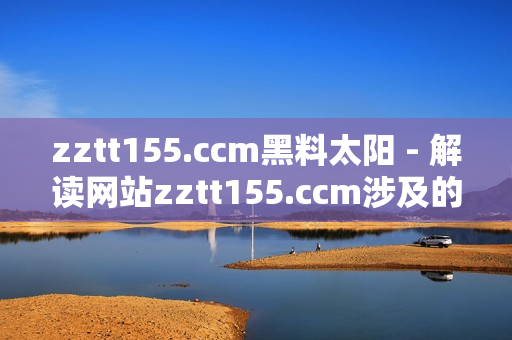 zztt155.ccm黑料太阳 - 解读网站zztt155.ccm涉及的涉及争议和问题