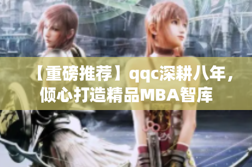 【重磅推荐】qqc深耕八年，倾心打造精品MBA智库