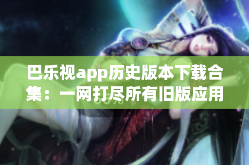 巴乐视app历史版本下载合集：一网打尽所有旧版应用，供用户选择与体验