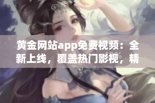 黄金网站app免费视频：全新上线，覆盖热门影视，精彩内容随时观看