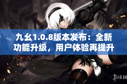 九幺1.0.8版本发布：全新功能升级，用户体验再提升！