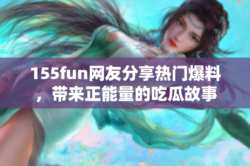 155fun网友分享热门爆料，带来正能量的吃瓜故事