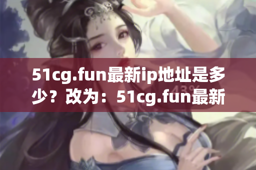 51cg.fun最新ip地址是多少？改为：51cg.fun最新ip地址更换情况如何？