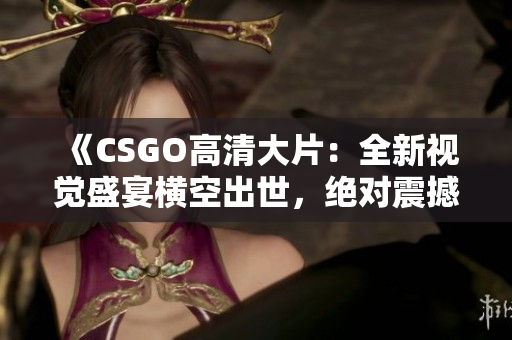 《CSGO高清大片：全新视觉盛宴横空出世，绝对震撼，华美画面等你来体验！》