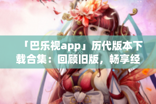 「巴乐视app」历代版本下载合集：回顾旧版，畅享经典功能