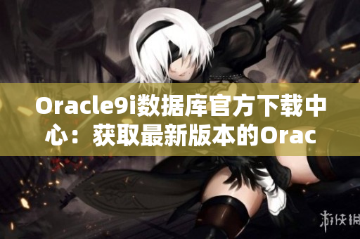 Oracle9i数据库官方下载中心：获取最新版本的Oracle9i数据库软件