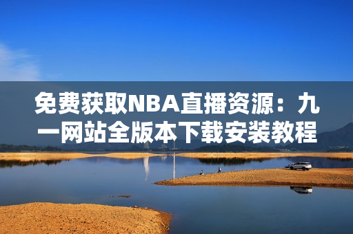 免费获取NBA直播资源：九一网站全版本下载安装教程超详细