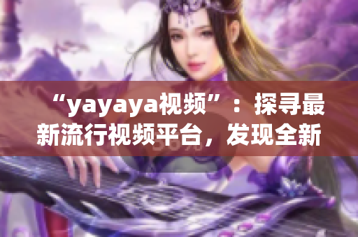 “yayaya视频”：探寻最新流行视频平台，发现全新视听乐趣