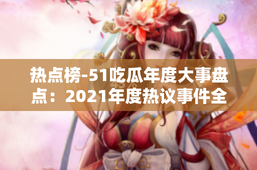 热点榜-51吃瓜年度大事盘点：2021年度热议事件全纪录