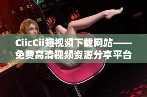 CiicCii短视频下载网站——免费高清视频资源分享平台