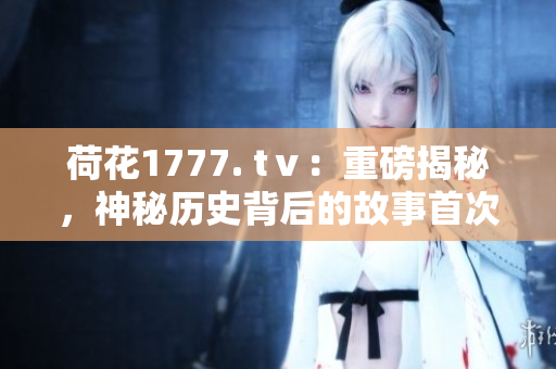 荷花1777. tⅴ：重磅揭秘，神秘历史背后的故事首次曝光