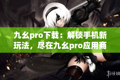 九幺pro下载：解锁手机新玩法，尽在九幺pro应用商店