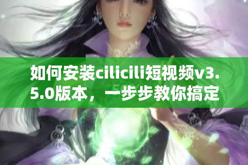 如何安装cilicili短视频v3.5.0版本，一步步教你搞定