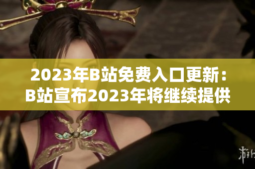 2023年B站免费入口更新：B站宣布2023年将继续提供免费入口服务！新福利等你来领！