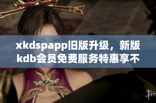 xkdspapp旧版升级，新版kdb会员免费服务特惠享不停