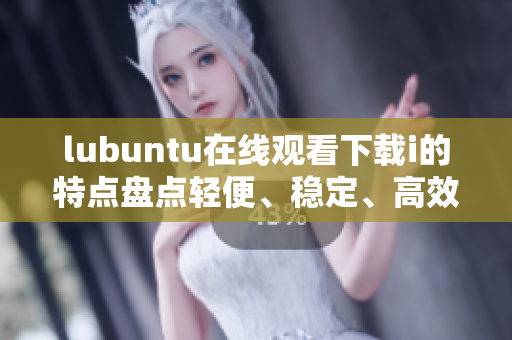 lubuntu在线观看下载i的特点盘点轻便、稳定、高效 