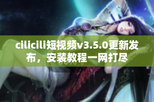 cilicili短视频v3.5.0更新发布，安装教程一网打尽