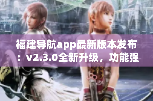 福建导航app最新版本发布：v2.3.0全新升级，功能强大、体验更优!