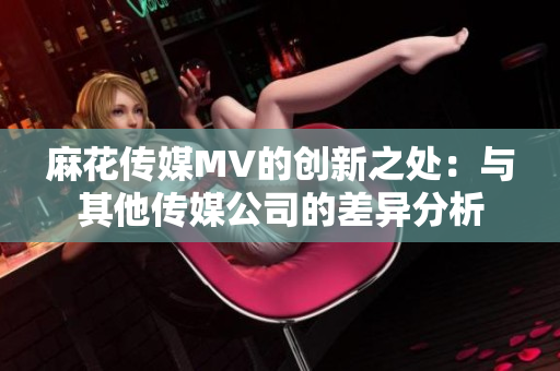 麻花传媒MV的创新之处：与其他传媒公司的差异分析