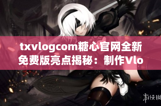 txvlogcom糖心官网全新免费版亮点揭秘：制作Vlog神器，分享生活点滴