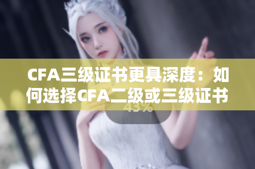 CFA三级证书更具深度：如何选择CFA二级或三级证书？