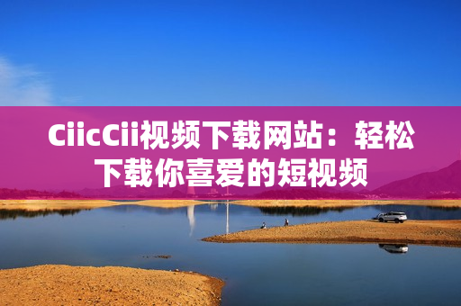 CiicCii视频下载网站：轻松下载你喜爱的短视频