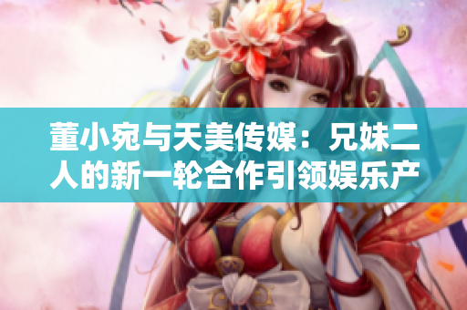 董小宛与天美传媒：兄妹二人的新一轮合作引领娱乐产业风潮