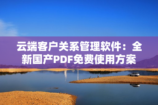 云端客户关系管理软件：全新国产PDF免费使用方案