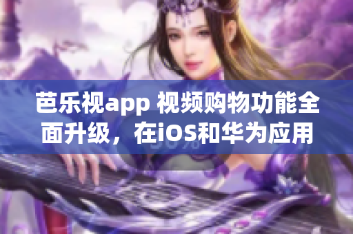 芭乐视app 视频购物功能全面升级，在iOS和华为应用商店随时下载，打造轻松购物体验