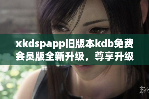 xkdspapp旧版本kdb免费会员版全新升级，尊享升级版权益，体验更优质服务