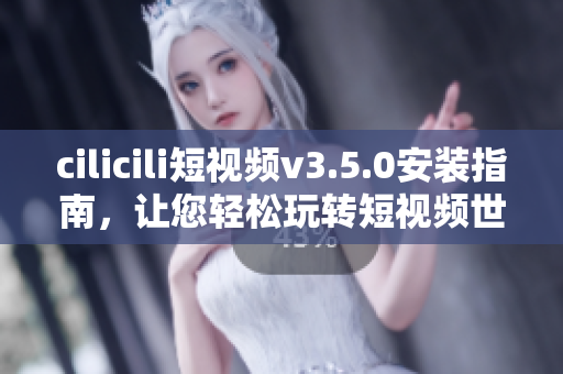 cilicili短视频v3.5.0安装指南，让您轻松玩转短视频世界