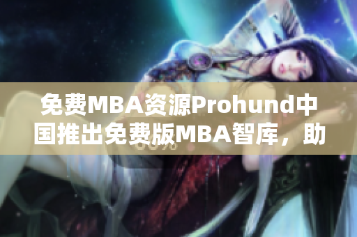 免费MBA资源Prohund中国推出免费版MBA智库，助您事业腾飞