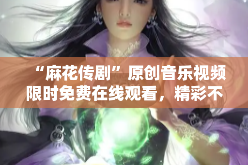 “麻花传剧”原创音乐视频限时免费在线观看，精彩不容错过！